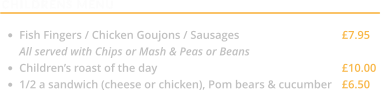 CHILDRENS MENU  •	Fish Fingers / Chicken Goujons / Sausages			£7.95 All served with Chips or Mash & Peas or Beans •	Children’s roast of the day					£10.00 •	1/2 a sandwich (cheese or chicken), Pom bears & cucumber	£6.50